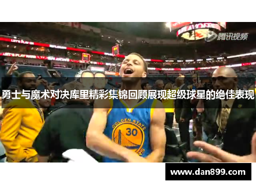 勇士与魔术对决库里精彩集锦回顾展现超级球星的绝佳表现