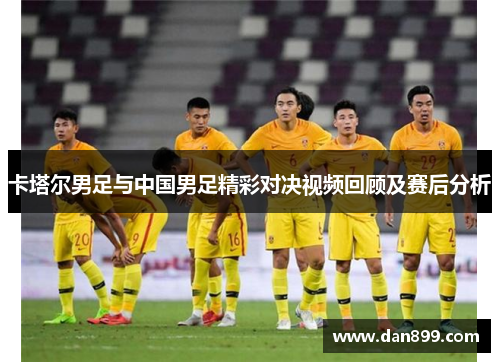 卡塔尔男足与中国男足精彩对决视频回顾及赛后分析