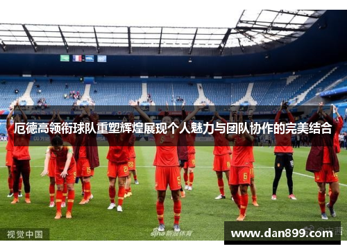 厄德高领衔球队重塑辉煌展现个人魅力与团队协作的完美结合