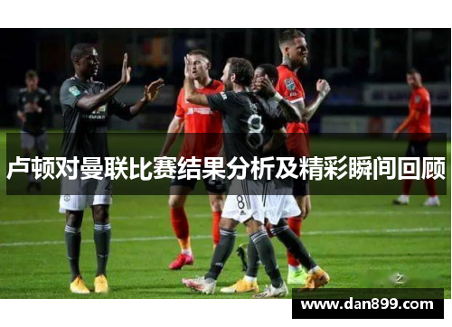 卢顿对曼联比赛结果分析及精彩瞬间回顾