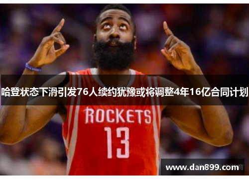 哈登状态下滑引发76人续约犹豫或将调整4年16亿合同计划