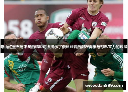 喀山红宝石与索契的精彩对决揭示了俄超联赛的激烈竞争与球队实力的较量