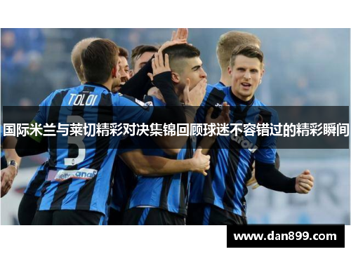 国际米兰与莱切精彩对决集锦回顾球迷不容错过的精彩瞬间