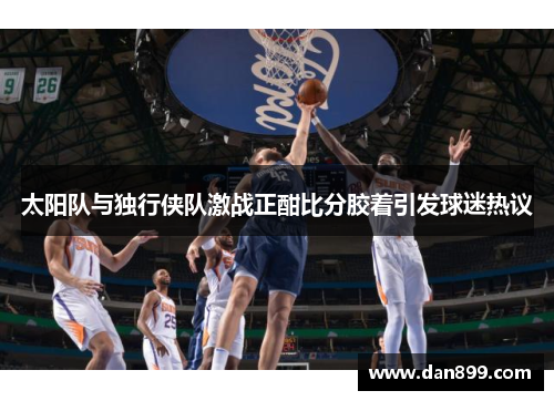 太阳队与独行侠队激战正酣比分胶着引发球迷热议