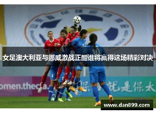 女足澳大利亚与挪威激战正酣谁将赢得这场精彩对决