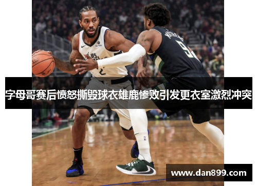 字母哥赛后愤怒撕毁球衣雄鹿惨败引发更衣室激烈冲突