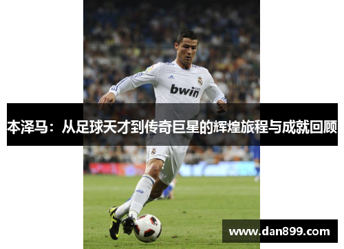 本泽马：从足球天才到传奇巨星的辉煌旅程与成就回顾