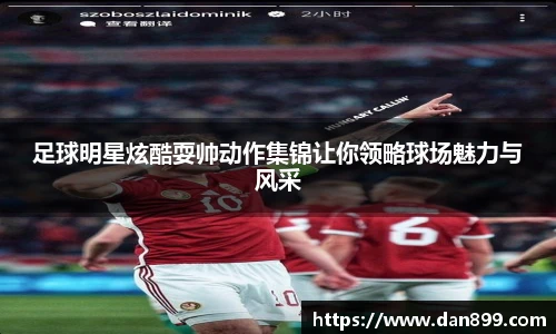 足球明星炫酷耍帅动作集锦让你领略球场魅力与风采